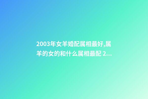 2003年女羊婚配属相最好,属羊的女的和什么属相最配 2003年属羊女孩婚姻好吗,2003年出生的羊年女配什么生肖最好-第1张-观点-玄机派